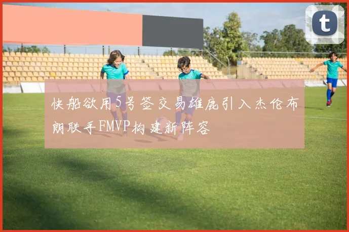 快船欲用5号签交易雄鹿引入杰伦布朗联手FMVP构建新阵容