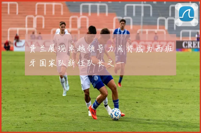 费兰展现卓越领导力或将成为西班牙国家队新任队长之一