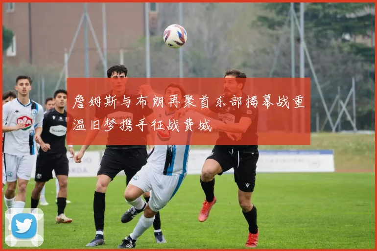 詹姆斯与布朗再聚首东部揭幕战重温旧梦携手征战费城