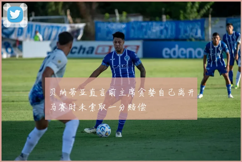贝纳蒂亚直言前主席贪婪自己离开马赛时未索取一分赔偿