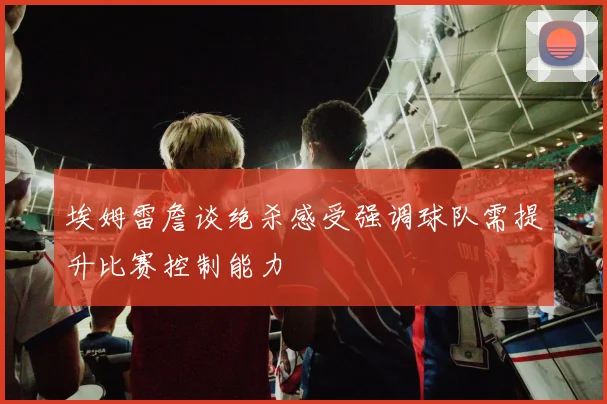 埃姆雷詹谈绝杀感受强调球队需提升比赛控制能力