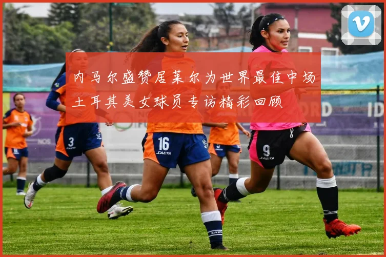 内马尔盛赞居莱尔为世界最佳中场土耳其美女球员专访精彩回顾