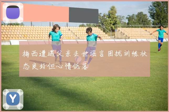 梅西遭遇父亲去世谣言困扰训练状态良好但心情低落