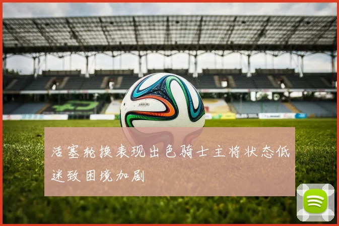 活塞轮换表现出色骑士主将状态低迷致困境加剧