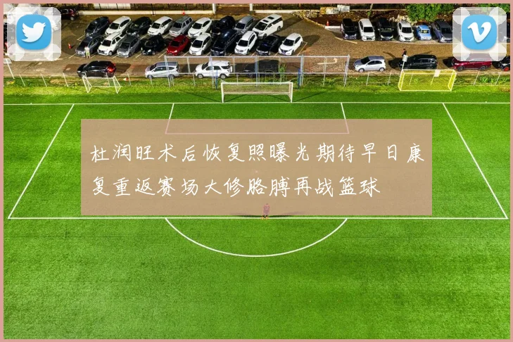 杜润旺术后恢复照曝光期待早日康复重返赛场大修胳膊再战篮球