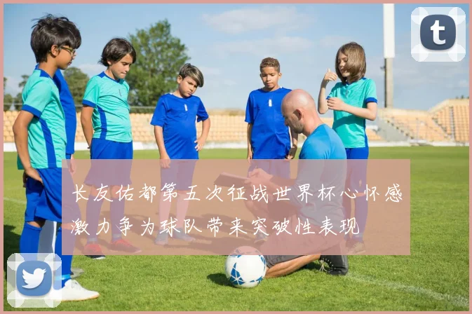 长友佑都第五次征战世界杯心怀感激力争为球队带来突破性表现