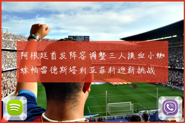 阿根廷首发阵容调整三人换血小蜘蛛帕雷德斯塔利亚菲科迎新挑战