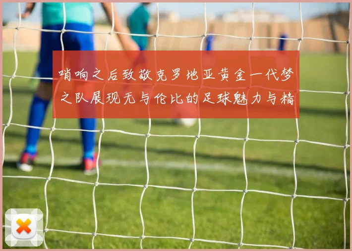 哨响之后致敬克罗地亚黄金一代梦之队展现无与伦比的足球魅力与精神
