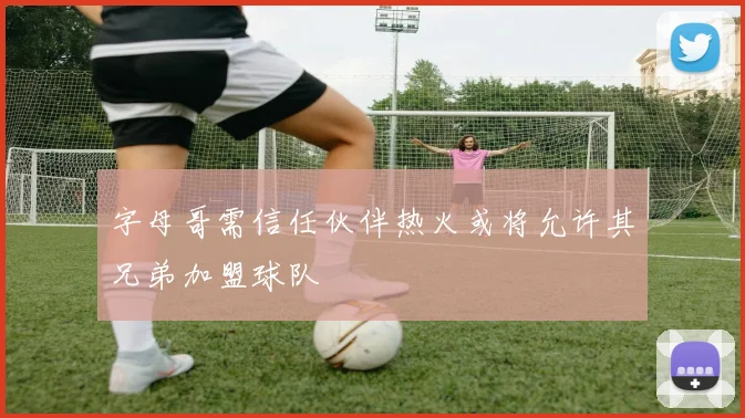 字母哥需信任伙伴热火或将允许其兄弟加盟球队
