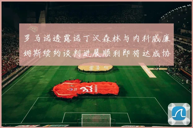 罗马诺透露诺丁汉森林与内科威廉姆斯续约谈判进展顺利即将达成协议