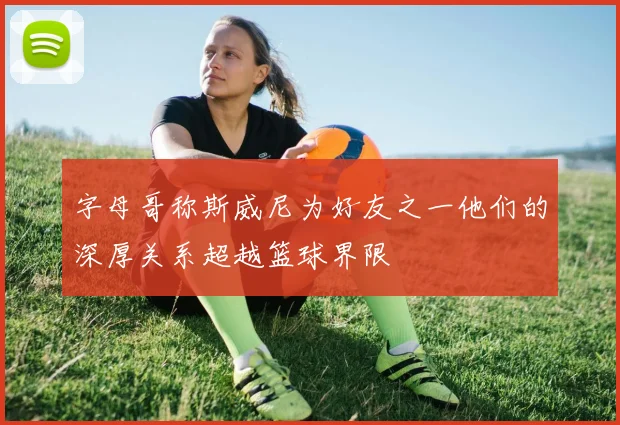 字母哥称斯威尼为好友之一他们的深厚关系超越篮球界限