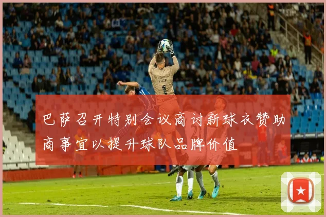 巴萨召开特别会议商讨新球衣赞助商事宜以提升球队品牌价值