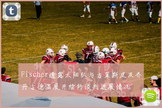 Fischer透露太阳队与吉莱斯皮及乔丹古德温展开续约谈判进展情况