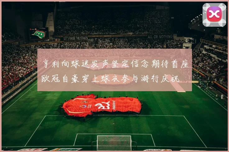 亨利向球迷发声坚定信念期待首座欧冠自豪穿上球衣参与游行庆祝