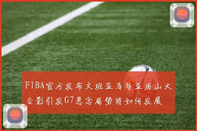 FIBA官方发布文班亚马与亚历山大合影引发G7悬念局势将如何发展