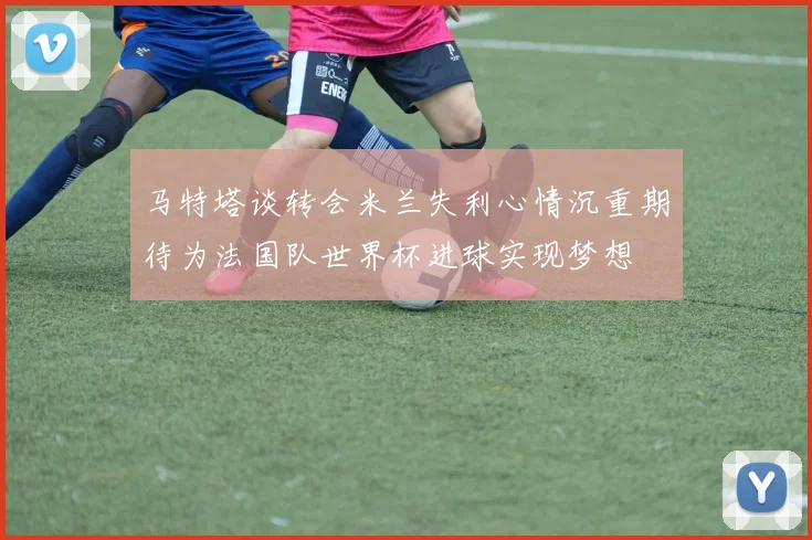 马特塔谈转会米兰失利心情沉重期待为法国队世界杯进球实现梦想