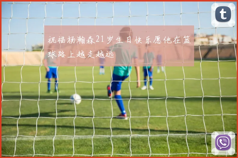 祝福杨瀚森21岁生日快乐愿他在篮球路上越走越远