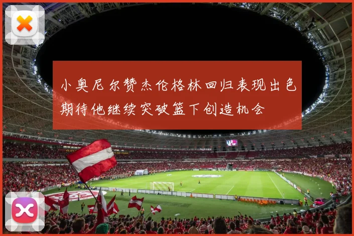 小奥尼尔赞杰伦格林回归表现出色期待他继续突破篮下创造机会