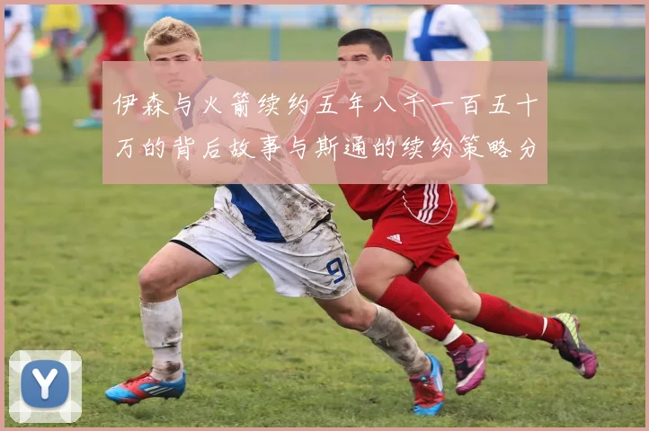 伊森与火箭续约五年八千一百五十万的背后故事与斯通的续约策略分析