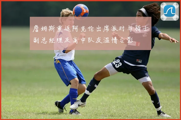 詹姆斯重返阿克伦出席派对与骑士副总经理及高中队友温情合影