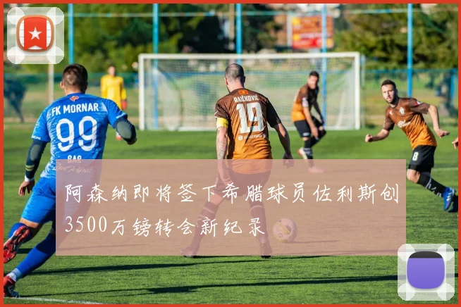 阿森纳即将签下希腊球员佐利斯创3500万镑转会新纪录