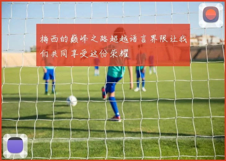 梅西的巅峰之路超越语言界限让我们共同享受这份荣耀