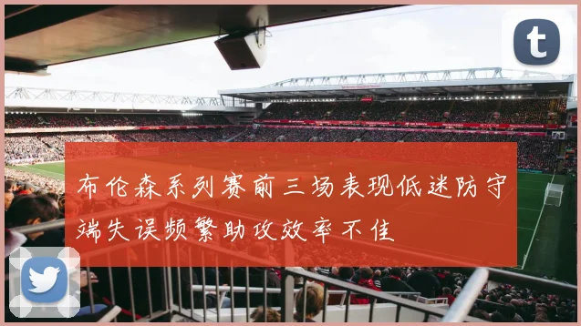 布伦森系列赛前三场表现低迷防守端失误频繁助攻效率不佳