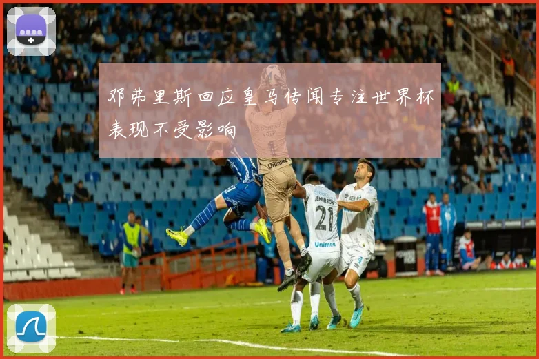邓弗里斯回应皇马传闻专注世界杯表现不受影响