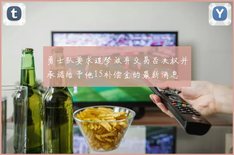 勇士队要求追梦放弃交易否决权并承诺给予他15补偿金的最新消息