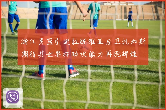 浙江男篮引进拉脱维亚后卫扎加斯期待其世界杯助攻能力再现辉煌