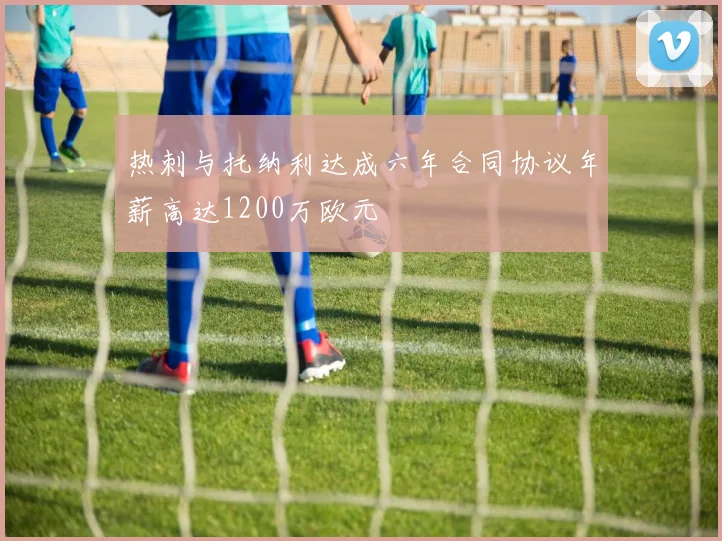 热刺与托纳利达成六年合同协议年薪高达1200万欧元