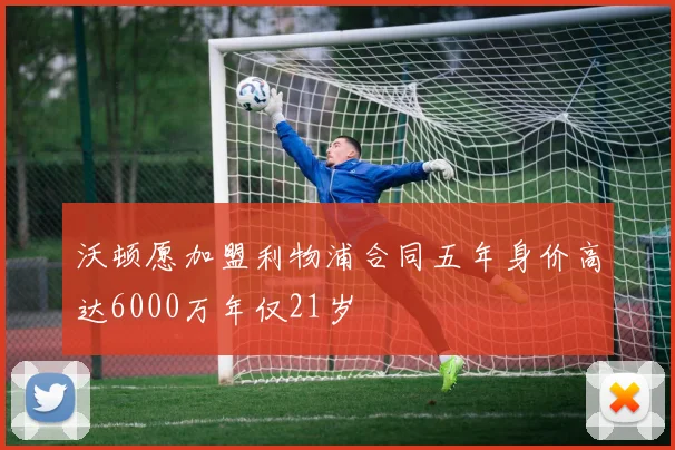 沃顿愿加盟利物浦合同五年身价高达6000万年仅21岁