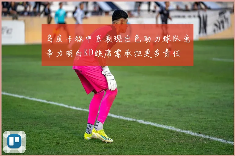 乌度卡称申京表现出色助力球队竞争力明白KD缺席需承担更多责任