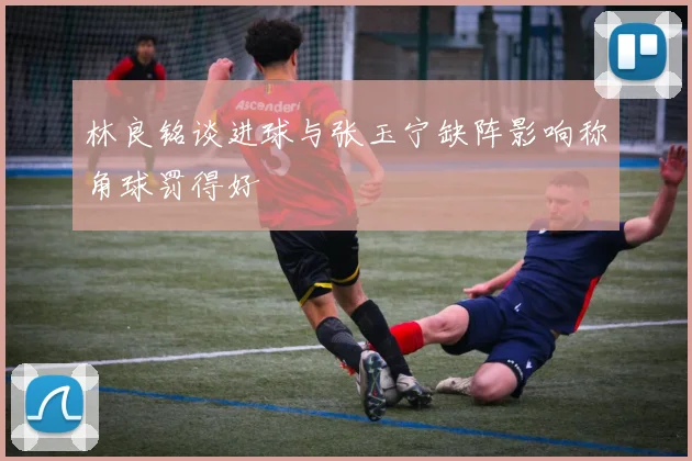 林良铭谈进球与张玉宁缺阵影响称角球罚得好