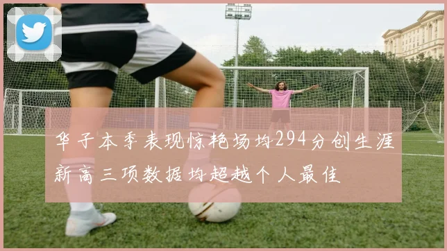 华子本季表现惊艳场均294分创生涯新高三项数据均超越个人最佳