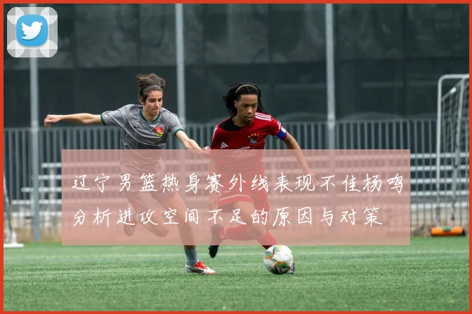 辽宁男篮热身赛外线表现不佳杨鸣分析进攻空间不足的原因与对策